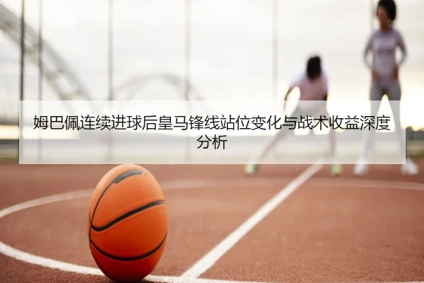 姆巴佩连续进球后皇马锋线站位变化与战术收益深度分析